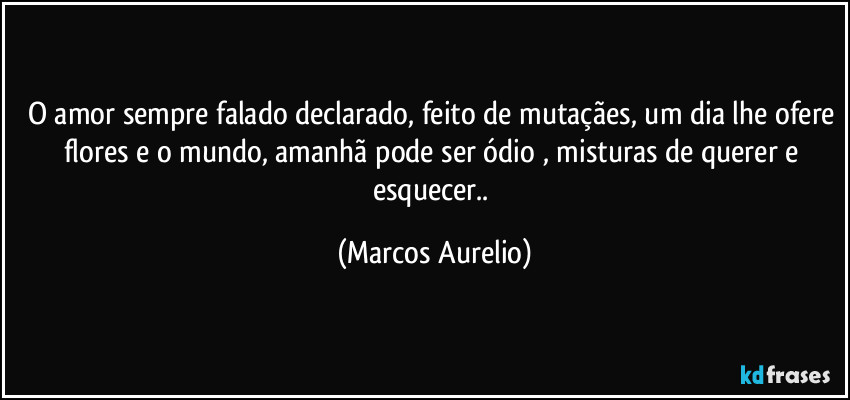 O amor sempre falado declarado, feito de mutaçães, um dia lhe ofere flores e o mundo, amanhã pode ser ódio , misturas de querer e esquecer.. (Marcos Aurelio)