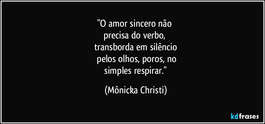 "O amor sincero não 
precisa do verbo, 
transborda em silêncio
 pelos olhos, poros, no
 simples respirar." (Mônicka Christi)