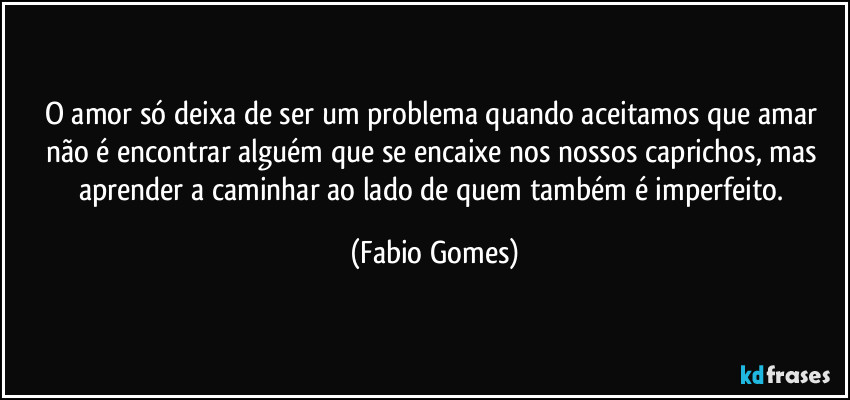 O amor só deixa de ser um problema quando aceitamos que amar não é encontrar alguém que se encaixe nos nossos caprichos, mas aprender a caminhar ao lado de quem também é imperfeito. (Fabio Gomes)