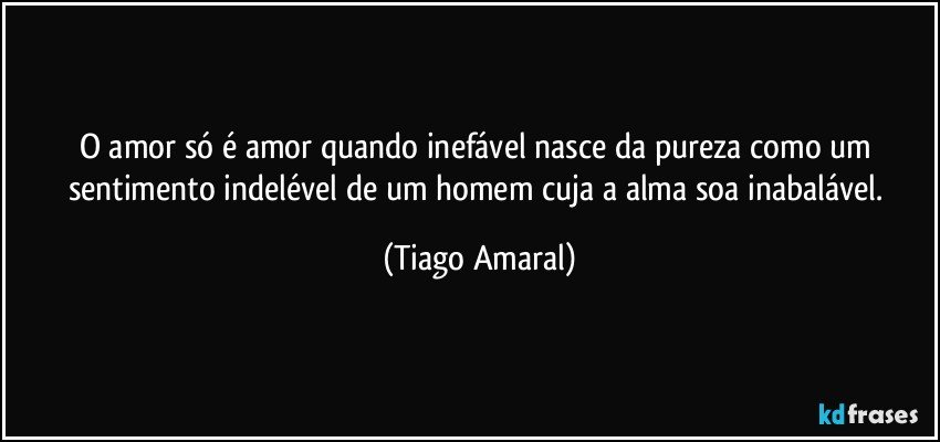 O amor só é amor quando inefável nasce da pureza como um sentimento indelével de um homem cuja a alma soa inabalável. (Tiago Amaral)