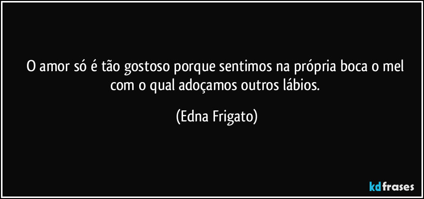 O amor só é tão gostoso porque sentimos na própria boca o mel com o qual adoçamos outros lábios. (Edna Frigato)