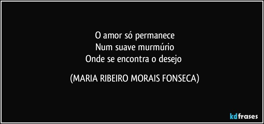 O amor só permanece
Num suave murmúrio
Onde se encontra o desejo (MARIA RIBEIRO MORAIS FONSECA)