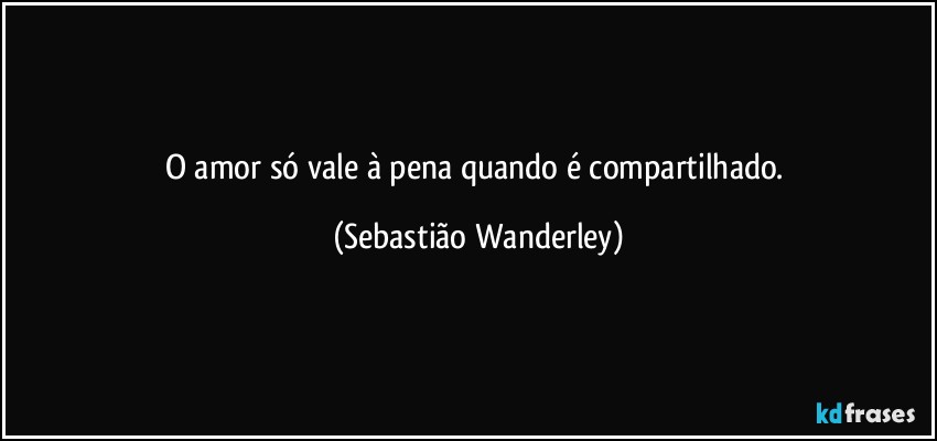 O amor só vale à pena quando é compartilhado. (Sebastião Wanderley)