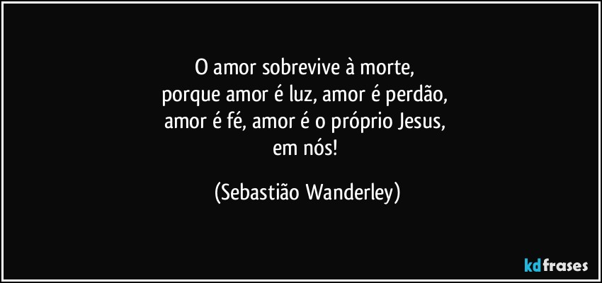 O amor sobrevive à morte, 
porque amor é luz, amor é perdão, 
amor é fé, amor é o próprio Jesus, 
em nós! (Sebastião Wanderley)