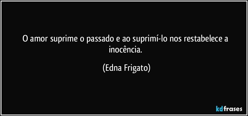 O amor suprime o passado e ao suprimí-lo nos restabelece a inocência. (Edna Frigato)