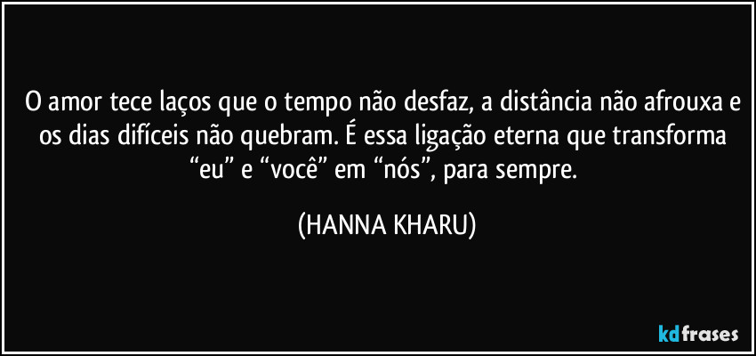 O amor tece laços que o tempo não desfaz, a distância não afrouxa e os dias difíceis não quebram. É essa ligação eterna que transforma “eu” e “você” em “nós”, para sempre. (HANNA KHARU)