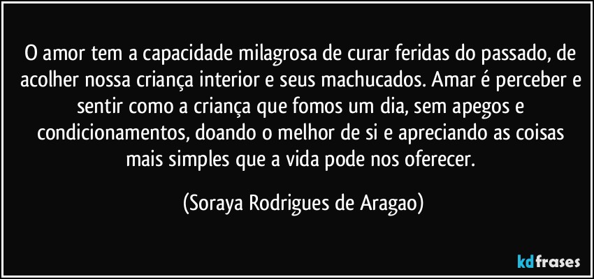 O amor tem a capacidade milagrosa de curar feridas do passado, de acolher nossa criança interior e seus machucados. Amar é perceber e sentir como a criança que fomos um dia, sem apegos e condicionamentos, doando o melhor de si e apreciando as coisas mais simples que a vida pode nos oferecer. (Soraya Rodrigues de Aragao)