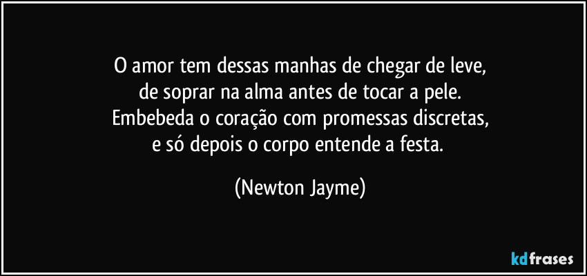O amor tem dessas manhas de chegar de leve,
de soprar na alma antes de tocar a pele.
Embebeda o coração com promessas discretas,
e só depois o corpo entende a festa. (Newton Jayme)
