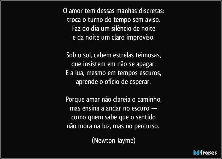 O amor tem dessas manhas discretas:
troca o turno do tempo sem aviso.
Faz do dia um silêncio de noite
e da noite um claro improviso.

Sob o sol, cabem estrelas teimosas,
que insistem em não se apagar.
E a lua, mesmo em tempos escuros,
aprende o ofício de esperar.

Porque amar não clareia o caminho,
mas ensina a andar no escuro —
como quem sabe que o sentido
não mora na luz, mas no percurso. (Newton Jayme)
