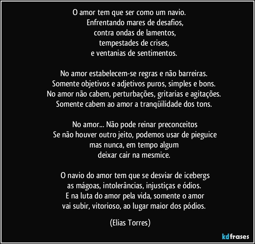 O amor tem que ser como um navio. 
                   Enfrentando mares de desafios,
                   contra ondas de lamentos,
                   tempestades de crises, 
                   e ventanias de sentimentos. 

                   No amor estabelecem-se regras e não barreiras. 
                   Somente objetivos e adjetivos puros, simples e bons. 
                   No amor não cabem, perturbações, gritarias e agitações. 
                   Somente cabem ao amor a tranqüilidade dos tons. 

                   No amor... Não pode reinar preconceitos
                   Se não houver outro jeito, podemos usar de pieguice
                   mas nunca, em tempo algum 
                   deixar cair na mesmice. 

                   O navio do amor tem que se desviar de icebergs
                   as mágoas, intolerâncias, injustiças e ódios. 
                   E na luta do amor pela vida, somente o amor
                   vai subir, vitorioso, ao lugar maior dos pódios. (Elias Torres)