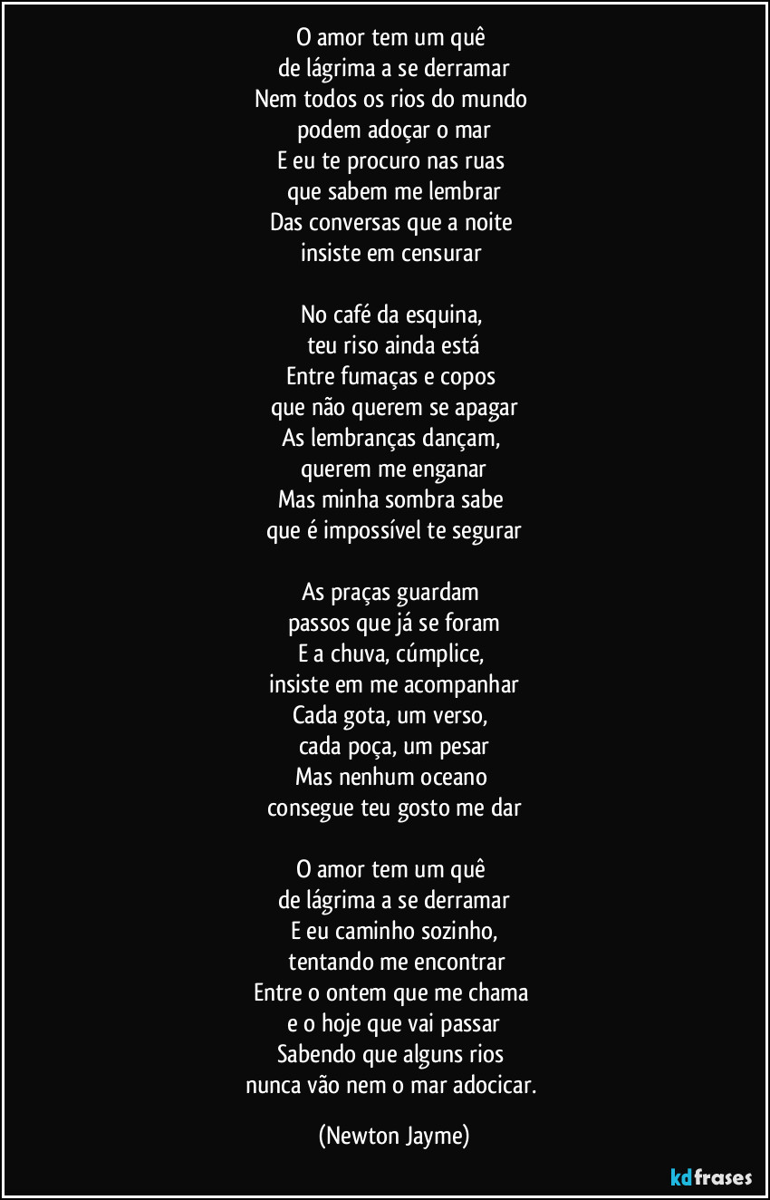 O amor tem um quê 
de lágrima a se derramar
Nem todos os rios do mundo 
podem adoçar o mar
E eu te procuro nas ruas 
que sabem me lembrar
Das conversas que a noite 
insiste em censurar 

No café da esquina, 
teu riso ainda está
Entre fumaças e copos 
que não querem se apagar
As lembranças dançam, 
querem me enganar
Mas minha sombra sabe 
que é impossível te segurar

As praças guardam 
passos que já se foram
E a chuva, cúmplice, 
insiste em me acompanhar
Cada gota, um verso, 
cada poça, um pesar
Mas nenhum oceano 
consegue teu gosto me dar

O amor tem um quê 
de lágrima a se derramar
E eu caminho sozinho,
 tentando me encontrar
Entre o ontem que me chama 
e o hoje que vai passar
Sabendo que alguns rios 
nunca vão nem o mar adocicar. (Newton Jayme)