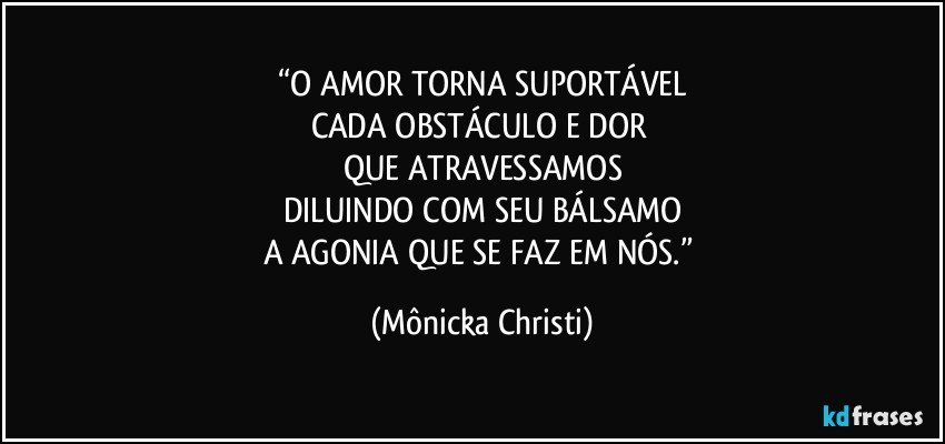 “O AMOR TORNA SUPORTÁVEL
CADA OBSTÁCULO E DOR 
QUE ATRAVESSAMOS
DILUINDO COM SEU BÁLSAMO
A AGONIA QUE SE FAZ EM NÓS.” (Mônicka Christi)