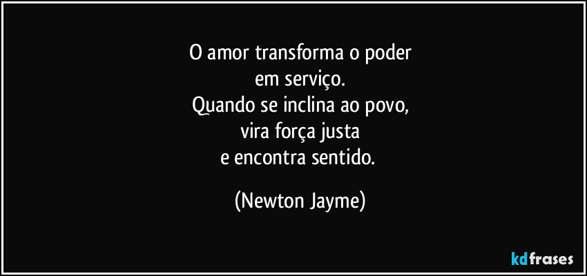 O amor transforma o poder
em serviço.
Quando se inclina ao povo,
vira força justa
e encontra sentido. (Newton Jayme)