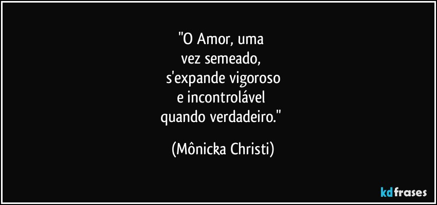 "O Amor, uma 
vez semeado, 
s'expande vigoroso
e incontrolável 
quando verdadeiro." (Mônicka Christi)