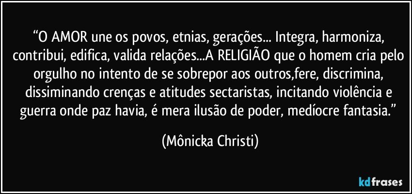 “O AMOR une os povos, etnias, gerações... Integra, harmoniza, contribui, edifica, valida relações...A RELIGIÃO que o homem cria pelo orgulho no intento de se sobrepor aos outros,fere, discrimina, dissiminando crenças e atitudes sectaristas, incitando violência e guerra onde paz havia, é mera ilusão de poder, medíocre fantasia.” (Mônicka Christi)