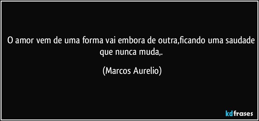 o amor vem de uma forma vai embora de outra,ficando uma saudade que nunca muda,. (Marcos Aurelio)