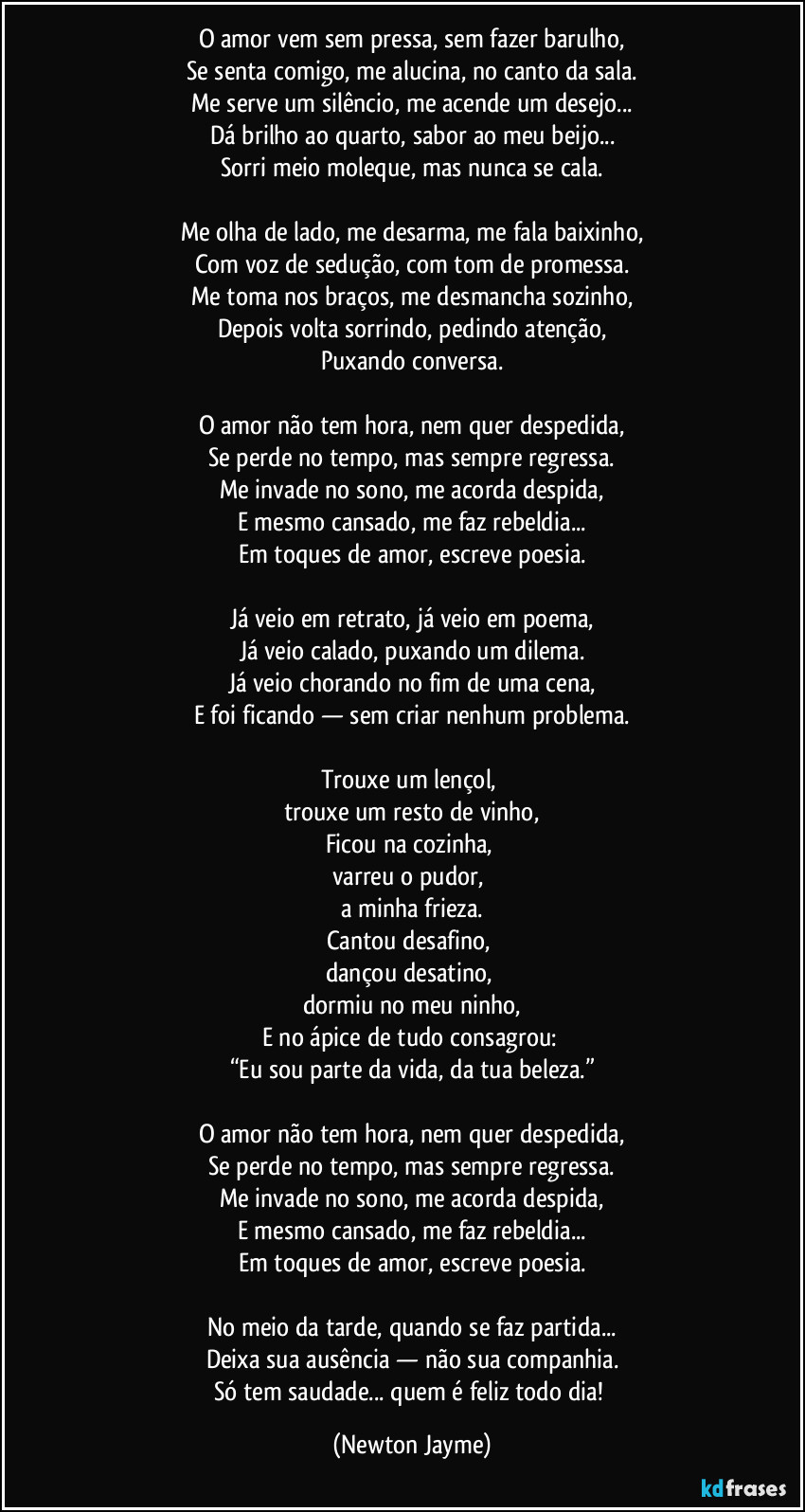 O amor vem sem pressa, sem fazer barulho,
Se senta comigo, me alucina, no canto da sala.
Me serve um silêncio, me acende um desejo...
Dá brilho ao quarto, sabor ao meu beijo...
Sorri meio moleque, mas nunca se cala.
Me olha de lado, me desarma, me fala baixinho,
Com voz de sedução, com tom de promessa.
Me toma nos braços, me desmancha sozinho,
Depois volta sorrindo, pedindo atenção,
Puxando conversa.
O amor não tem hora, nem quer despedida,
Se perde no tempo, mas sempre regressa.
Me invade no sono, me acorda despida,
E mesmo cansado, me faz rebeldia...
Em toques de amor, escreve poesia.
Já veio em retrato, já veio em poema,
Já veio calado, puxando um dilema.
Já veio chorando no fim de uma cena,
E foi ficando — sem criar nenhum problema.
Trouxe um lençol,
trouxe um resto de vinho,
Ficou na cozinha,
varreu o pudor,
a minha frieza.
Cantou desafino,
dançou desatino,
dormiu no meu ninho,
E no ápice de tudo consagrou:
“Eu sou parte da vida, da tua beleza.”
O amor não tem hora, nem quer despedida,
Se perde no tempo, mas sempre regressa.
Me invade no sono, me acorda despida,
E mesmo cansado, me faz rebeldia...
Em toques de amor, escreve poesia.
No meio da tarde, quando se faz partida...
Deixa sua ausência — não sua companhia.
Só tem saudade... quem é feliz todo dia! (Newton Jayme)