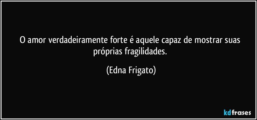 O amor verdadeiramente forte é aquele capaz de mostrar suas próprias fragilidades. (Edna Frigato)