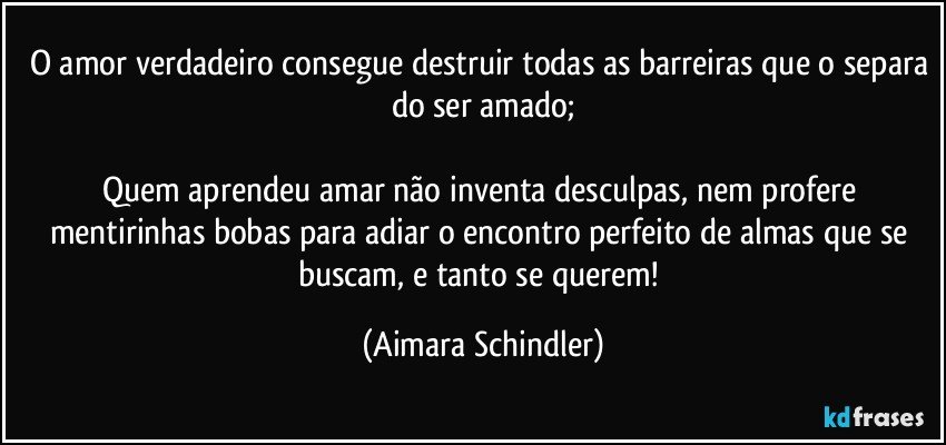 O amor verdadeiro consegue destruir todas as barreiras que o separa do ser amado;

Quem aprendeu amar não inventa desculpas, nem profere mentirinhas bobas para adiar o encontro perfeito de almas que se buscam, e tanto se querem! (Aimara Schindler)