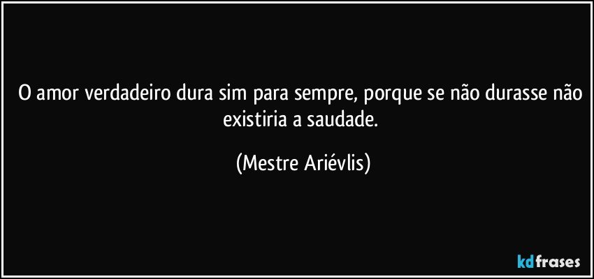 O amor verdadeiro dura sim para sempre, porque se não durasse não existiria a saudade. (Mestre Ariévlis)