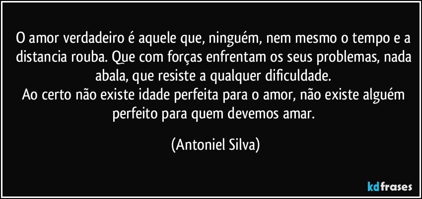 O amor verdadeiro é aquele que, ninguém, nem mesmo o tempo e a distancia rouba. Que com forças enfrentam os seus problemas, nada abala, que resiste a qualquer dificuldade. 
Ao certo não existe idade perfeita para o amor, não existe alguém perfeito para quem devemos amar. (Antoniel Silva)