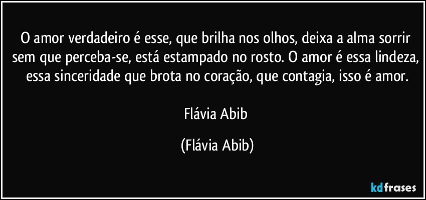 O amor verdadeiro é esse, que brilha nos olhos, deixa a alma sorrir sem que perceba-se, está estampado no rosto. O amor é essa lindeza, essa sinceridade que brota no coração, que contagia, isso é amor.

Flávia Abib (Flávia Abib)