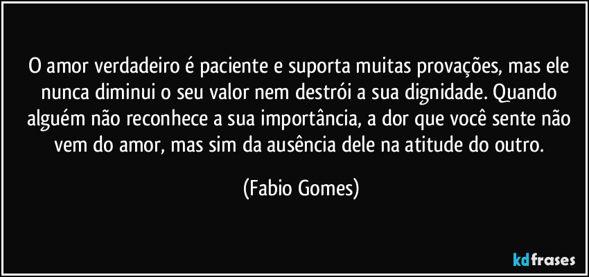 O amor verdadeiro é paciente e suporta muitas provações, mas ele nunca diminui o seu valor nem destrói a sua dignidade. Quando alguém não reconhece a sua importância, a dor que você sente não vem do amor, mas sim da ausência dele na atitude do outro. (Fabio Gomes)