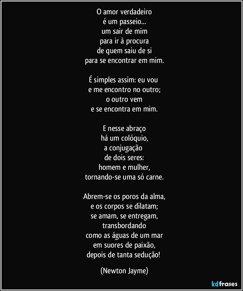 O amor verdadeiro
é um passeio...
um sair de mim
para ir à procura
de quem saiu de si
para se encontrar em mim.

É simples assim: eu vou 
e me encontro no outro;
o outro vem
e se encontra em mim.

E nesse abraço
há um colóquio,
a conjugação 
de dois seres:
homem e mulher,
tornando-se uma só carne.

Abrem-se os poros da alma,
e os corpos se dilatam;
se amam, se entregam,
transbordando
como as águas de um mar
em suores de paixão,
depois de tanta sedução! (Newton Jayme)