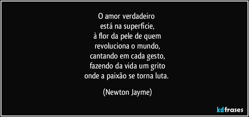 O amor verdadeiro 
está na superfície,
à flor da pele de quem
revoluciona o mundo,
cantando em cada gesto,
fazendo da vida um grito
onde a paixão se torna luta. (Newton Jayme)