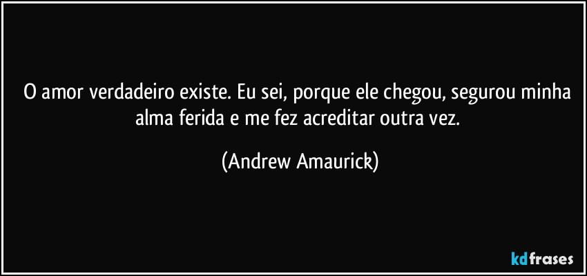 O amor verdadeiro existe. Eu sei, porque ele chegou, segurou minha alma ferida e me fez acreditar outra vez. (Andrew Amaurick)