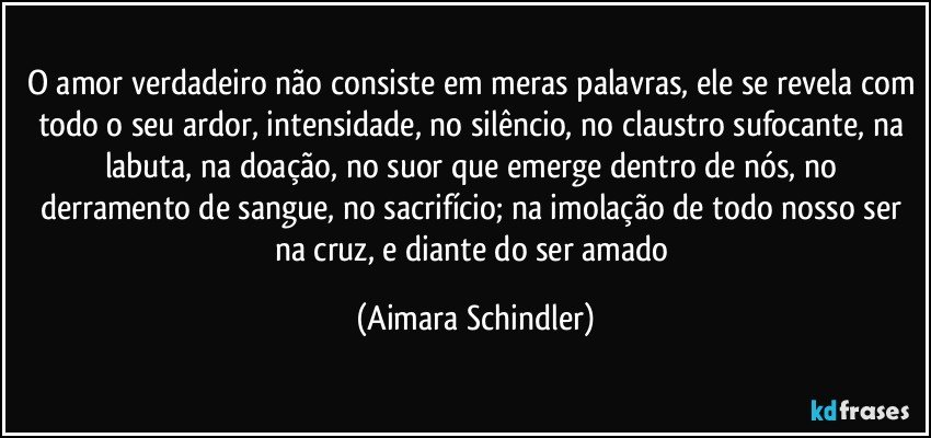 O amor verdadeiro não consiste em meras palavras, ele se revela com todo o seu ardor, intensidade, no silêncio, no claustro sufocante, na labuta, na doação, no suor que emerge dentro de nós, no derramento de sangue, no sacrifício; na imolação de todo nosso ser na cruz, e diante do ser amado (Aimara Schindler)