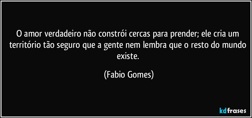 O amor verdadeiro não constrói cercas para prender; ele cria um território tão seguro que a gente nem lembra que o resto do mundo existe. (Fabio Gomes)