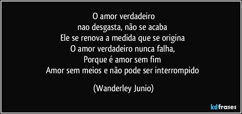 O amor verdadeiro
nao desgasta, não se acaba 
Ele se renova a medida que se origina 
O amor verdadeiro nunca falha, 
Porque é amor sem fim 
Amor sem meios e não pode ser interrompido (Wanderley Junio)
