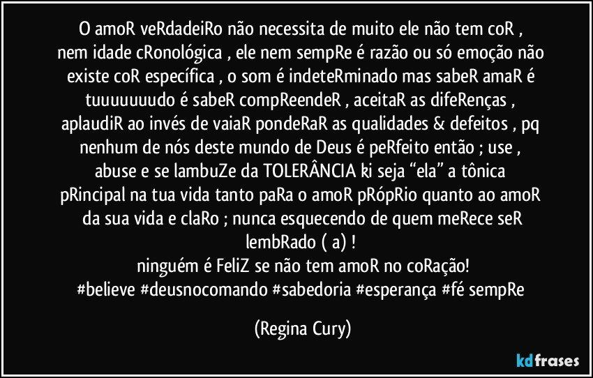 O  amoR  veRdadeiRo   não necessita de muito   ele não tem coR  , nem idade cRonológica ,  ele nem sempRe é razão ou só emoção não existe coR  específica  , o som  é indeteRminado mas sabeR  amaR  é tuuuuuuudo   é sabeR compReendeR , aceitaR as difeRenças  , aplaudiR ao invés de vaiaR   pondeRaR as qualidades & defeitos , pq nenhum de nós deste  mundo de Deus é  peRfeito  então ; use  , abuse  e se lambuZe   da TOLERÂNCIA   ki seja “ela”  a  tônica pRincipal na tua vida  tanto paRa  o  amoR pRópRio quanto ao amoR   da sua vida  e claRo ; nunca esquecendo de quem meRece seR lembRado ( a)  ! 
ninguém  é  FeliZ   se não  tem amoR no coRação!
#believe #deusnocomando #sabedoria  #esperança  #fé sempRe (Regina Cury)