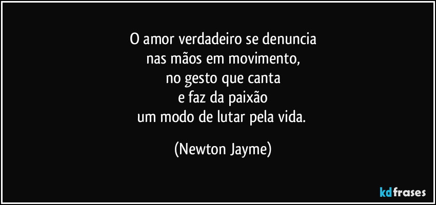 O amor verdadeiro se denuncia
nas mãos em movimento,
no gesto que canta
e faz da paixão
um modo de lutar pela vida. (Newton Jayme)