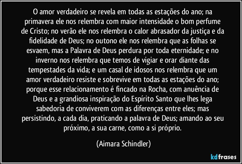 O amor verdadeiro se revela em todas as estações do ano; na primavera ele nos relembra com maior intensidade o bom perfume de Cristo; no verão ele nos relembra o calor abrasador da justiça e da fidelidade de Deus; no outono ele nos relembra que as folhas se esvaem, mas a Palavra de Deus perdura por toda eternidade; e no inverno nos relembra que temos de vigiar e orar diante das tempestades da vida; e um casal de idosos nos relembra que um amor verdadeiro resiste e sobrevive em todas as estações do ano; porque esse relacionamento é fincado na Rocha, com anuência de Deus e a grandiosa inspiração do Espírito Santo que lhes lega sabedoria de conviverem com as diferenças entre eles; mas persistindo, a cada dia, praticando a palavra de Deus; amando ao seu próximo, a sua carne, como a si próprio. (Aimara Schindler)