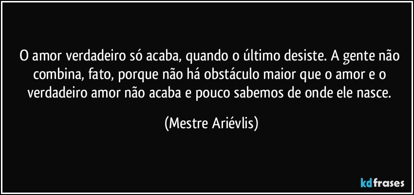 O amor verdadeiro só acaba, quando o último desiste. A gente não combina, fato, porque não há obstáculo maior que o amor e o verdadeiro amor não acaba e  pouco sabemos de onde ele nasce. (Mestre Ariévlis)