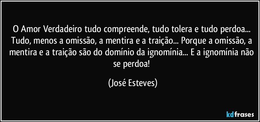 O Amor Verdadeiro tudo compreende, tudo tolera e tudo perdoa... Tudo, menos a omissão, a mentira e a traição... Porque a omissão, a mentira e a traição são do domínio da ignomínia... E a ignomínia não se perdoa! (José Esteves)