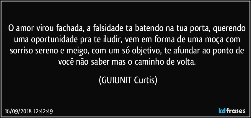 O amor virou fachada, a falsidade ta batendo na tua porta, querendo uma oportunidade pra te iludir, vem em forma de uma moça com sorriso sereno e meigo, com um só objetivo, te afundar ao ponto de você não saber mas o caminho de volta. (GUIUNIT Curtis)