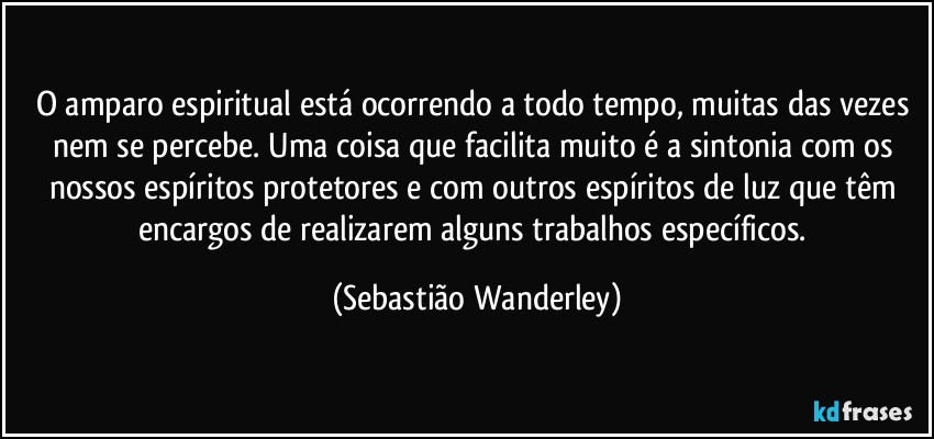 O amparo espiritual está ocorrendo a todo tempo, muitas das vezes nem se percebe. Uma coisa que facilita muito é a sintonia com os nossos espíritos protetores e com outros espíritos de luz que têm encargos de realizarem alguns trabalhos específicos. (Sebastião Wanderley)
