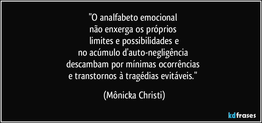 "O analfabeto emocional
não enxerga os próprios
limites e possibilidades e
no acúmulo d'auto-negligência
descambam por mínimas ocorrências
e transtornos à tragédias evitáveis." (Mônicka Christi)