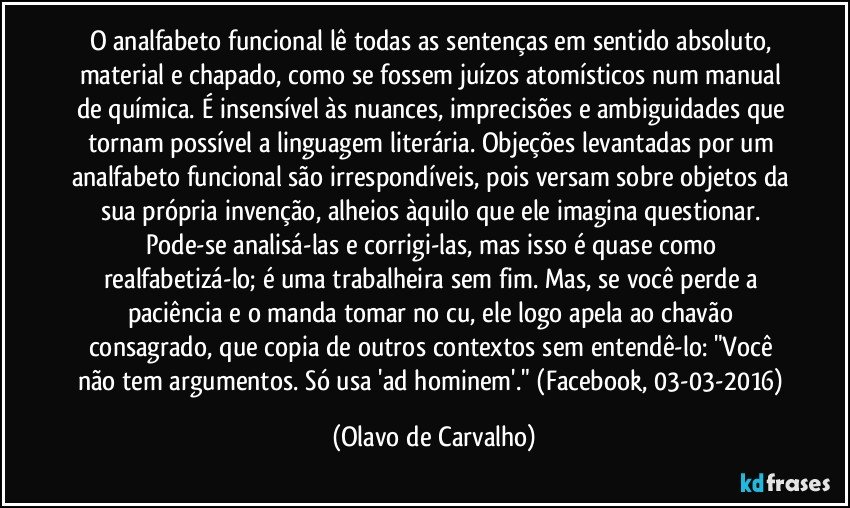 O analfabeto funcional lê todas as sentenças em sentido absoluto, material e chapado, como se fossem juízos atomísticos num manual de química. É insensível às nuances, imprecisões e ambiguidades que tornam possível a linguagem literária. Objeções levantadas por um analfabeto funcional são irrespondíveis, pois versam sobre objetos da sua própria invenção, alheios àquilo que ele imagina questionar. Pode-se analisá-las e corrigi-las, mas isso é quase como realfabetizá-lo; é uma trabalheira sem fim. Mas, se você perde a paciência e o manda tomar no cu, ele logo apela ao chavão consagrado, que copia de outros contextos sem entendê-lo: "Você não tem argumentos. Só usa 'ad hominem'." (Facebook, 03-03-2016) (Olavo de Carvalho)