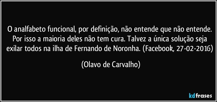 O analfabeto funcional, por definição, não entende que não entende. Por isso a maioria deles não tem cura. Talvez a única solução seja exilar todos na ilha de Fernando de Noronha. (Facebook, 27-02-2016) (Olavo de Carvalho)