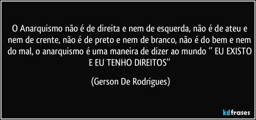 O Anarquismo não é de direita e nem de esquerda, não é de ateu e nem de crente, não é de preto e nem de branco, não é do bem e nem do mal, o anarquismo é uma maneira de dizer ao mundo ‘’ EU EXISTO E EU TENHO DIREITOS’’ (Gerson De Rodrigues)