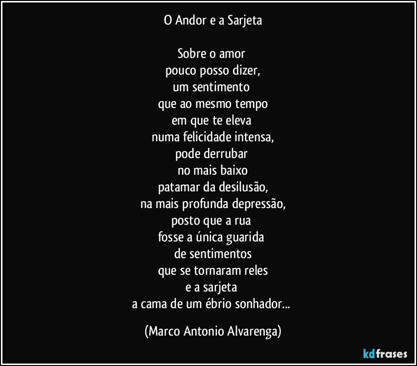 O Andor e a Sarjeta

Sobre o amor 
pouco posso dizer,
um sentimento 
que ao mesmo tempo
em que te eleva 
numa felicidade intensa,
pode derrubar 
no mais baixo
patamar da desilusão,
na mais profunda depressão,
posto que a rua 
fosse a única guarida 
de sentimentos
que se tornaram reles
e a sarjeta 
a cama de um ébrio sonhador... (Marco Antonio Alvarenga)