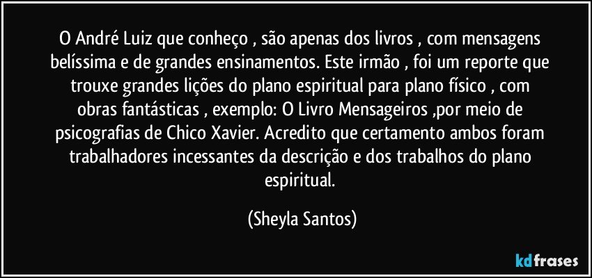 O André Luiz que conheço , são apenas dos livros , com mensagens belíssima e de grandes ensinamentos. Este irmão , foi um reporte que trouxe grandes lições do plano espiritual para plano físico , com obras fantásticas , exemplo: O Livro Mensageiros ,por meio de psicografias de Chico Xavier. Acredito que certamento ambos foram  trabalhadores incessantes da descrição e dos trabalhos do plano espiritual. (Sheyla Santos)