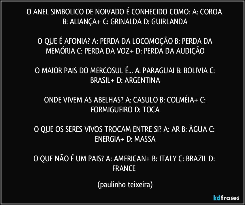 O ANEL SIMBOLICO DE NOIVADO É CONHECIDO COMO:  A: COROA  B: ALIANÇA+  C: GRINALDA  D: GUIRLANDA

 O QUE É AFONIA?  A: PERDA DA LOCOMOÇÃO  B: PERDA DA MEMÓRIA  C: PERDA DA VOZ+  D: PERDA DA AUDIÇÃO

 O MAIOR PAIS DO MERCOSUL É... A: PARAGUAI  B: BOLIVIA  C: BRASIL+  D: ARGENTINA

 ONDE VIVEM AS ABELHAS?  A: CASULO  B: COLMÉIA+  C: FORMIGUEIRO  D: TOCA

O QUE OS SERES VIVOS TROCAM ENTRE SI?  A: AR  B: ÁGUA  C: ENERGIA+  D: MASSA

O QUE NÃO É UM PAIS?  A: AMERICAN+  B: ITALY  C: BRAZIL  D: FRANCE (paulinho teixeira)