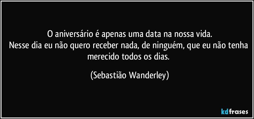 O aniversário é apenas uma data na nossa vida.
Nesse dia eu não quero receber nada, de ninguém, que eu não tenha merecido todos os dias. (Sebastião Wanderley)