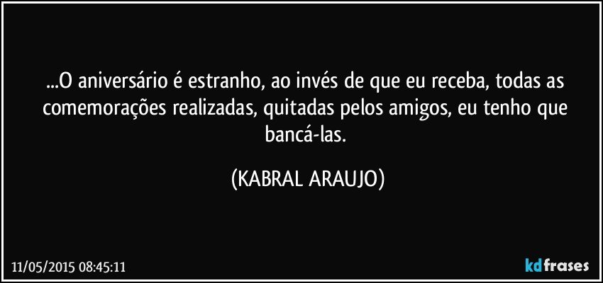 ...O aniversário é estranho, ao invés de que eu receba, todas as comemorações realizadas, quitadas pelos amigos, eu tenho que bancá-las. (KABRAL ARAUJO)