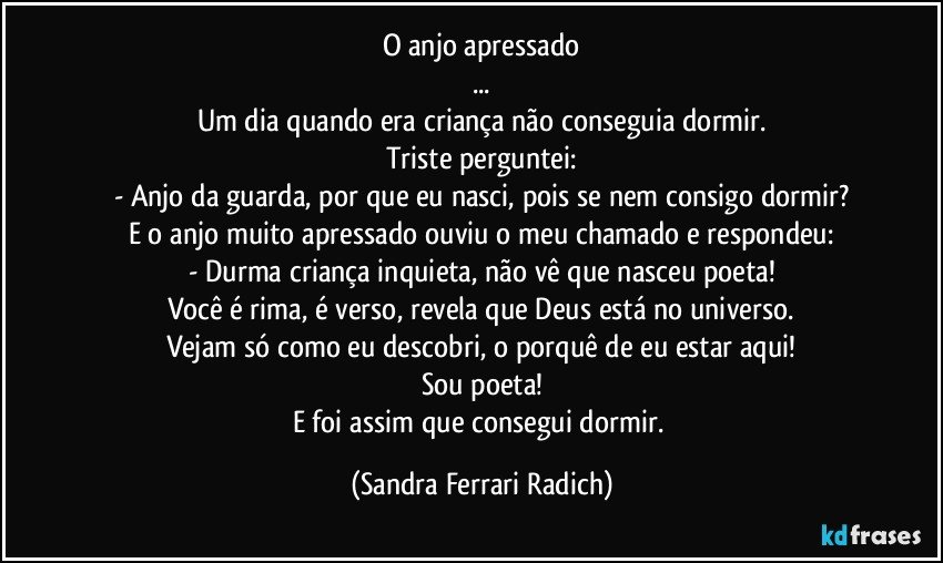 O anjo apressado
...
Um dia quando era criança não conseguia dormir.
Triste perguntei:
- Anjo da guarda, por que eu nasci, pois se nem consigo dormir?
E o anjo muito apressado ouviu o meu chamado e respondeu:
- Durma criança inquieta, não vê que nasceu poeta!
Você é rima, é verso, revela que Deus está no universo.
Vejam só como eu descobri, o porquê de eu estar aqui!
Sou poeta!
E foi assim que consegui dormir. (Sandra Ferrari Radich)